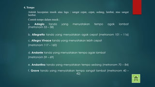 4. Tempo 
Adalah kecepatan musik atau lagu : sangat cepat, cepat, sedang, lambat, atau sangat 
lambat. 
Contoh tempo dalam musik : 
a. Adagio tanda yang menyatakan tempo agak lambat 
(metronom 53 – 58) 
b. Allegretto tanda yang menyatakan agak cepat (metronom 101 – 116) 
c. Allegro Vivace tanda yang menyatakan lebih cepat 
(metronom 117 – 160) 
d. Andante tanda yang menyatakan tempo agak lambat 
(metronom 59 – 69) 
e. Andantino tanda yang menyatakan tempo sedang (metronom 70 – 84) 
f. Grave tanda yang menyatakan tempo sangat lambat (metronom 40 – 
42) 
 