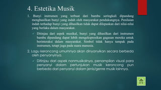 4. Estetika Musik 
1. Bunyi instrumen yang terbuat dari bambu seringkali dipandang 
menghasilkan bunyi yang indah oleh masyarakat pendukungnya. Penilaian 
indah terhadap bunyi yang dihasilkan tidak dapat dilepaskan dari nilai-nilai 
yang berlaku dalam masyarakat. 
 Ditinjau dari aspek musikal, bunyi yang dihasilkan dari instrumen 
bambu dipandang dapat lebih mengekspresikan gagasan mereka untuk 
berinteraksi dalam masyarakat. Simbol tidak hanya tampak pada 
instrumen, tetapi juga pada suara manusia. 
2. Lagu keroncong umumnya akan dinyanyikan secara berbeda 
oleh penyanyinya. 
 Ditinjau dari aspek nonmusikalnya, penampilan visual para 
penyanyi dalam pertunjukan musik keroncong pun 
berbeda dari penyanyi dalam jenis/genre musik lainnya. 
 