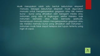 Musik merupakan salah satu bentuk kebutuhan ekspresif 
manusia. Sebagai kebutuhan ekspresif, musik digunakan 
manusia untuk mengekspresikan gagasan atau ide melalui 
bunyi - bunyi yang dihasilkan oleh beragam media atau 
instrumen yang ada di lingkungan sekitar mereka, baik 
instrumen bernada atau tidak bernada (perkusif). 
Kemampuan manusia dalam mengekspresikan gagasan atau 
ide mereka memalui bunyi yang dihasilkan oleh instrumen – 
instrumen musik tidak dapat terlepas dari tujuan tertentu yang 
ingin di capai. 
 