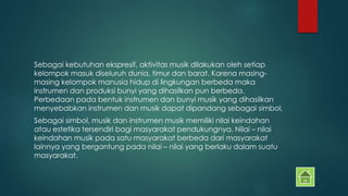 Sebagai kebutuhan ekspresif, aktivitas musik dilakukan oleh setiap 
kelompok masuk diseluruh dunia, timur dan barat. Karena masing-masing 
kelompok manusia hidup di lingkungan berbeda maka 
instrumen dan produksi bunyi yang dihasilkan pun berbeda. 
Perbedaan pada bentuk instrumen dan bunyi musik yang dihasilkan 
menyebabkan instrumen dan musik dapat dipandang sebagai simbol. 
Sebagai simbol, musik dan instrumen musik memiliki nilai keindahan 
atau estetika tersendiri bagi masyarakat pendukungnya. Nilai – nilai 
keindahan musik pada satu masyarakat berbeda dari masyarakat 
lainnya yang bergantung pada nilai – nilai yang berlaku dalam suatu 
masyarakat. 
 
