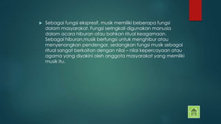  Sebagai fungsi ekspresif, musik memiliki beberapa fungsi 
dalam masyarakat. Fungsi seringkali digunakan manusia 
dalam acara hiburan atau bahkan ritual keagamaan. 
Sebagai hiburan,musik berfungsi untuk menghibur atau 
menyenangkan pendengar, sedangkan fungsi musik sebagai 
ritual sangat berkaitan dengan nilai – nilai kepercayaan atau 
agama yang diyakini oleh anggota masyarakat yang memiliki 
musik itu. 
 