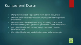 Kompetensi Dasar 
1. Mengidentifikasi beberapa definisi musik dalam masyarakat 
2. Mendiskusikan beberapa definisi musik yang berkembang dalam 
masyarakat 
3. Menemukan suatu definisi musik yang dapat digunakan untuk 
memahami keragaman jenis atau genre musik dalam masyarakat 
4. Mengidentifikasi simbol – simbol yang tampak dalam suatu 
jenis/genre musik 
5. Mengidentifikasi simbol musikal dalam suatu jenis/genre music 
 