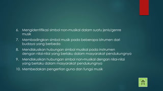 6. Mengidentifikasi simbol non-musikal dalam suatu jenis/genre 
musik 
7. Membadingkan simbol musik pada beberapa istrumen dari 
budaya yang berbeda 
8. Mendiskusikan hubungan simbol musikal pada instrumen 
dengan nilai-nilai yang berlaku dalam masyarakat pendukungnya 
9. Mendiskusikan hubungan simbol non-musikal dengan nilai-nilai 
yang berlaku dalam masyarakat pendukungnya 
10. Membedakan pengertian guna dan fungsi musik 
 