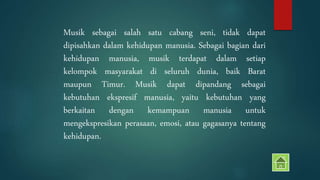 Musik sebagai salah satu cabang seni, tidak dapat 
dipisahkan dalam kehidupan manusia. Sebagai bagian dari 
kehidupan manusia, musik terdapat dalam setiap 
kelompok masyarakat di seluruh dunia, baik Barat 
maupun Timur. Musik dapat dipandang sebagai 
kebutuhan ekspresif manusia, yaitu kebutuhan yang 
berkaitan dengan kemampuan manusia untuk 
mengekspresikan perasaan, emosi, atau gagasanya tentang 
kehidupan. 
 