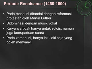 Periode Renaisance (1450-1600)
• Pada masa ini ditandai dengan reformasi
protestan oleh Martin Luther
• Didominasi dengan musik vokal
• Karyanya tidak hanya untuk solois, namun
juga koor/paduan suara
• Pada zaman ini, hanya laki-laki saja yang
boleh menyanyi
 