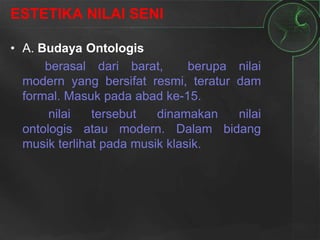 ESTETIKA NILAI SENI
• A. Budaya Ontologis
berasal dari barat, berupa nilai
modern yang bersifat resmi, teratur dam
formal. Masuk pada abad ke-15.
nilai tersebut dinamakan nilai
ontologis atau modern. Dalam bidang
musik terlihat pada musik klasik.
 