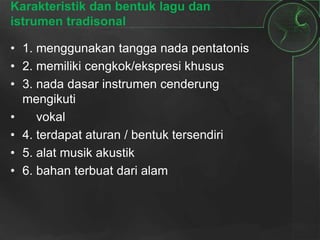 Karakteristik dan bentuk lagu dan
istrumen tradisonal
• 1. menggunakan tangga nada pentatonis
• 2. memiliki cengkok/ekspresi khusus
• 3. nada dasar instrumen cenderung
mengikuti
• vokal
• 4. terdapat aturan / bentuk tersendiri
• 5. alat musik akustik
• 6. bahan terbuat dari alam
 