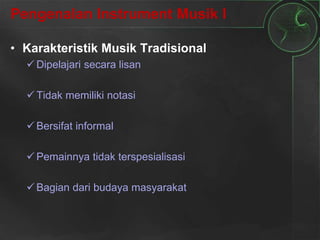 Pengenalan Instrument Musik I
• Karakteristik Musik Tradisional
 Dipelajari secara lisan
 Tidak memiliki notasi
 Bersifat informal
 Pemainnya tidak terspesialisasi
 Bagian dari budaya masyarakat
 