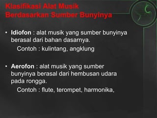 Klasifikasi Alat Musik
Berdasarkan Sumber Bunyinya
• Idiofon : alat musik yang sumber bunyinya
berasal dari bahan dasarnya.
Contoh : kulintang, angklung
• Aerofon : alat musik yang sumber
bunyinya berasal dari hembusan udara
pada rongga.
Contoh : flute, terompet, harmonika,
 