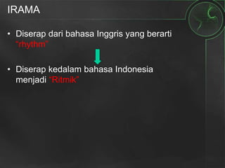IRAMA
• Diserap dari bahasa Inggris yang berarti
“rhythm”
• Diserap kedalam bahasa Indonesia
menjadi “Ritmik”
 