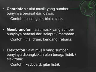 • Chordofon : alat musik yang sumber
bunyinya berasal dari dawai.
Contoh : bass, gitar, biola, sitar.
• Membranofon : alat musik yang sumber
bunyinya berasal dari selaput / membran.
Contoh : tifa, drum, kendang, rebana.
• Elektrofon : alat musik yang sumber
bunyinya dibangkitkan oleh tenaga listrik /
elektronik.
Contoh : keyboard, gitar listrik
 