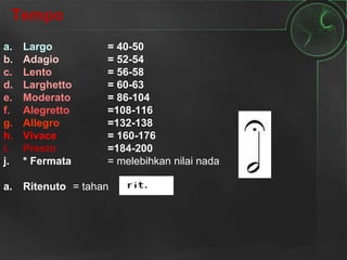 Tempo
a. Largo = 40-50
b. Adagio = 52-54
c. Lento = 56-58
d. Larghetto = 60-63
e. Moderato = 86-104
f. Alegretto =108-116
g. Allegro =132-138
h. Vivace = 160-176
i. Presto =184-200
j. * Fermata = melebihkan nilai nada
a. Ritenuto = tahan
 