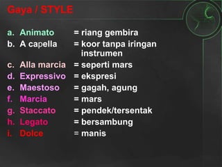 Gaya / STYLE
a. Animato = riang gembira
b. A capella = koor tanpa iringan
instrumen
c. Alla marcia = seperti mars
d. Expressivo = ekspresi
e. Maestoso = gagah, agung
f. Marcia = mars
g. Staccato = pendek/tersentak
h. Legato = bersambung
i. Dolce = manis
 