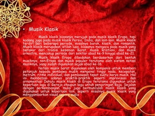 • Musik Klasik
Musik klasik biasanya merujuk pada musik klasik Eropa, tapi
kadang juga pada musik klasik Persia, India, dan lain-lain. Musik klasik
terdiri dari beberapa periode, misalnya barok, klasik, dan romantik.
Musik klasik merupakan istilah luas, biasanya mengacu pada musik yang
berakar dari tradisi kesenian Barat, musik kristiani, dan musik
orkestra, mencakup periode dari sekitar abad ke-9 hingga abad ke-21.
Musik klasik Eropa dibedakan berdasarkan dari bentuk
musiknya, non-Eropa dan musik populer terutama oleh sistem notasi
musiknya, yang sudah digunakan sejak abad ke-16.
Notasi musik barat digunakan oleh komponis untuk memberi
petunjuk kepada pembawa musik mengenai tinggi nada, kecepatan,
metrum, ritme individual, dan pembawaan tepat suatu karya musik. Hal
ini membatasi adanya praktik-praktik seperti improvisasi dan
ornamentasi Dahulu musik klasik di Eropa terutama digunakan untuk
keperluan lagu di Gereja ataupun lagu untuk pengiringan Raja. Sejalan
dengan perkembangan, mulai juga bermunculan musik klasik yang
digunakan untuk keperluan lain, seperti misalnya musik klasik yang
menggambarkan visual secara audio
 