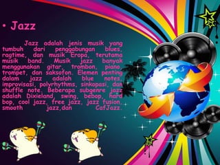• Jazz
Jazz adalah jenis musik yang
tumbuh dari penggabungan blues,
ragtime, dan musik Eropa, terutama
musik band. Musik jazz banyak
menggunakan gitar, trombon, piano,
trompet, dan saksofon. Elemen penting
dalam jazz adalah blue notes,
improvisasi, polyrhythms, sinkopasi, dan
shuffle note. Beberapa subgenre jazz
adalah Dixieland, swing, bebop, hard
bop, cool jazz, free jazz, jazz fusion,
smooth jazz,dan CafJazz.
 