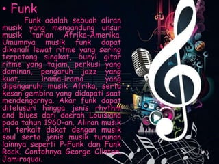 • Funk
Funk adalah sebuah aliran
musik yang mengandung unsur
musik tarian Afrika-Amerika.
Umumnya musik funk dapat
dikenali lewat ritme yang sering
terpotong singkat, bunyi gitar
ritme yang tajam, perkusi yang
dominan, pengaruh jazz yang
kuat, irama-irama yang
dipengaruhi musik Afrika, serta
kesan gembira yang didapati saat
mendengarnya. Akar funk dapat
ditelusuri hingga jenis rhythm
and blues dari daerah Louisiana
pada tahun 1960-an. Aliran musik
ini terkait dekat dengan musik
soul serta jenis musik turunan
lainnya seperti P-Funk dan Funk
Rock. Contohnya George Clinton,
Jamiroquai.
 