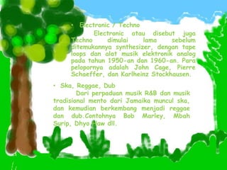 • Electronic / Techno
Electronic atau disebut juga
Techno dimulai lama sebelum
ditemukannya synthesizer, dengan tape
loops dan alat musik elektronik analog
pada tahun 1950-an dan 1960-an. Para
pelopornya adalah John Cage, Pierre
Schaeffer, dan Karlheinz Stockhausen.
• Ska, Reggae, Dub
Dari perpaduan musik R&B dan musik
tradisional mento dari Jamaika muncul ska,
dan kemudian berkembang menjadi reggae
dan dub.Contohnya Bob Marley, Mbah
Surip, Dhyo Haw dll.
 