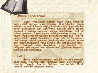 • Musik Tradisional
Musik tradisional adalah musik yang hidup di
masyarakat secara turun temurun, dipertahankan bukan
sebagai sarana hiburan saja, melainkan ada juga dipakai
untuk pengobatan dan ada yang menjadi suatu sarana
komunikasi antara manusia dengan penciptanya, hal ini
adalah menurut kepercayaan masing-masing orang saja.
Musik tradisional merupakan perbendaharaan seni lokal di
masyarakat. Musik tradisional yang ada di Indonesia,
diantaranya adalah gamelan ,angklung dan sasando. selain
dari musik tradisional yang berasal dari kebudayaan lokal,
juga terdapat musik tradisional yang berasal dari
pengaruh kebudayaan luar diantaranya gambang kromong,
marawis dan keroncong.
• Latin
Genre musik tradisional latin ini biasanya merujuk
pada musik Amerika latin termasuk musik dari Meksiko,
Amerika Tengah, Amerika Selatan, dan Karibia. Musik
latin ini memiliki subgenre Samba.
 