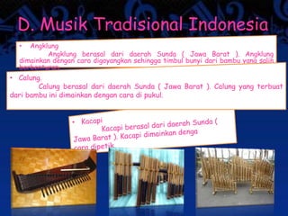 D. Musik Tradisional Indonesia
• Angklung
Angklung berasal dari daerah Sunda ( Jawa Barat ). Angklung
dimainkan dengan cara digoyangkan sehingga timbul bunyi dari bambu yang salin
berbenturan.
• Calung.
Calung berasal dari daerah Sunda ( Jawa Barat ). Calung yang terbuat
dari bambu ini dimainkan dengan cara di pukul.
 