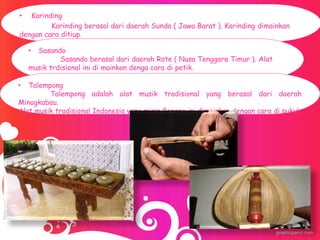 • Karinding
Karinding berasal dari daerah Sunda ( Jawa Barat ). Karinding dimainkan
dengan cara ditiup.
• Sasando
Sasando berasal dari daerah Rote ( Nusa Tenggara Timur ). Alat
musik trdisional ini di mainkan denga cara di petik.
• Talempong
Talempong adalah alat musik tradisional yang berasal dari daerah
Minagkabau.
Alat musik tradisional Indonesia yang mirip Bonang ini dimainkan dengan cara di pukul.
 