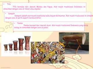 • Tifa
Tifa bersalal dari daerah Maluku dan Papua. Alat musik tradisional Indonesia ini
dimainkan dengan cara di tabuh atau dipukul.
• Tambo
Tambo berasal dari daerah Aceh. Alat musik tradisional Indonesia yang mirip
bedug ini dimainkan dengan cara di pukul.
• Sampek
Sampek adalah alat musik tradisional suku Dayak Kalimantan. Alat musik tradisional ini dimaink
dengan cara di petik seperti bermain Gitar.
 