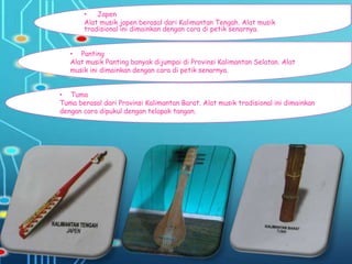 • Japen
Alat musik japen berasal dari Kalimantan Tengah. Alat musik
tradisional ini dimainkan dengan cara di petik senarnya.
• Tuma
Tuma berasal dari Provinsi Kalimantan Barat. Alat musik tradisional ini dimainkan
dengan cara dipukul dengan telapak tangan.
• Panting
Alat musik Panting banyak dijumpai di Provinsi Kalimantan Selatan. Alat
musik ini dimainkan dengan cara di petik senarnya.
 