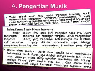A. Pengertian Musik
| Dalam Kamus Besar Bahasa Indonesia :
Musik adalah: ilmu atau seni menyusun nada atau suara
diutarakan, kombinasi dan hubungan temporal untuk menghasilkan
komposisi (suara) yang mempunyai keseimbangan dan kesatuan,
nada atau suara yang disusun sedemikian rupa sehingga
mengandung irama, lagu dan keharmonisan. (terutama yang dapat
menghasilkan bunyi-bunyi itu).
 