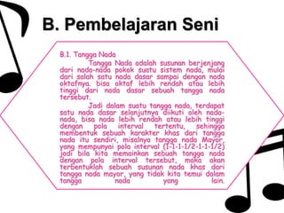 B. Pembelajaran Seni
B.1. Tangga Nada
Tangga Nada adalah susunan berjenjang
dari nada-nada pokok suatu sistem nada, mulai
dari salah satu nada dasar sampai dengan nada
oktafnya. bisa oktaf lebih rendah atau lebih
tinggi dari nada dasar sebuah tangga nada
tersebut.
Jadi dalam suatu tangga nada, terdapat
satu nada dasar selanjutnya diikuti oleh nada-
nada, bisa nada lebih rendah atau lebih tinggi
dengan pola interval tertentu, sehingga
membentuk sebuah karakter khas dari tangga
nada itu sendiri, misalnya tangga nada Mayor,
yang mempunyai pola interval (1-1-1-1/2-1-1-1/2)
jadi bila kita memainkan sebuah tangga nada
dengan pola interval tersebut, maka akan
terbentuklah sebuah susunan nada khas dari
tangga nada mayor, yang tidak kita temui dalam
tangga nada yang lain.
 