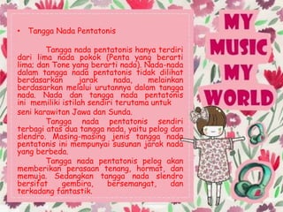 • Tangga Nada Pentatonis
Tangga nada pentatonis hanya terdiri
dari lima nada pokok (Penta yang berarti
lima; dan Tone yang berarti nada). Nada-nada
dalam tangga nada pentatonis tidak dilihat
berdasarkan jarak nada, melainkan
berdasarkan melalui urutannya dalam tangga
nada. Nada dan tangga nada pentatonis
ini memiliki istilah sendiri terutama untuk
seni karawitan Jawa dan Sunda.
Tangga nada pentatonis sendiri
terbagi atas dua tangga nada, yaitu pelog dan
slendro. Masing-masing jenis tangga nada
pentatonis ini mempunyai susunan jarak nada
yang berbeda.
Tangga nada pentatonis pelog akan
memberikan perasaan tenang, hormat, dan
memuja. Sedangkan tangga nada slendro
bersifat gembira, bersemangat, dan
terkadang fantastik.
 