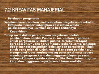 7.2 KREAVITAS MANAJERIAL
 Persiapan pergelaran
Sebelum merencanakan, melaksanakan pergelaran di sekolah,
kita perlu mempertimbangkan kesesuaian waktu
pelaksanaan nya , sumber dana kepanitiannya
A. Kepanitiaan
Tahap awal dalam perencanaan pergelaran adalah
pembentukan panitia. Panitia ini merupakan organisasi
untuk pergelaran. Di dalam panitia tersebut terdapat
berbagai unsur yang harus mampu bekerja sama, sehingga
dapat mengorganisasikan pelaksanaan pergelaran. Pihak-
pihak yang telah di tunjuk menjadi anggota panitia harus
mengetahui tugas masing-masing para seksi harus segera
membuat program kerja dan anggaran biayanya serta
melaporkannya kepada ketua panitia. Pembuatan program
kerja dan anggaran biaya tersebut harus realistis
 