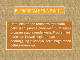 B. PROGRAM KERJA PANITIA
 Demi efektif dan terkontrolnya suatu
pekerjaan, panitia perlu membuat suatu
program atau agenda kerja. Program ini
berisikan jadwal kegiatan dan
penanggung jawabnya, serta bagaimana
pelaksanaannya.
 