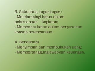 3. Sekretaris, tugas-tugas :
- Mendampingi ketua dalam
pelaksanaan kegiatan;
- Membantu ketua dalam penyusunan
konsep perencanaan.
4. Bendahara
- Menyimpan dan membukukan uang;
- Mempertanggungjawabkan keuangan.
 