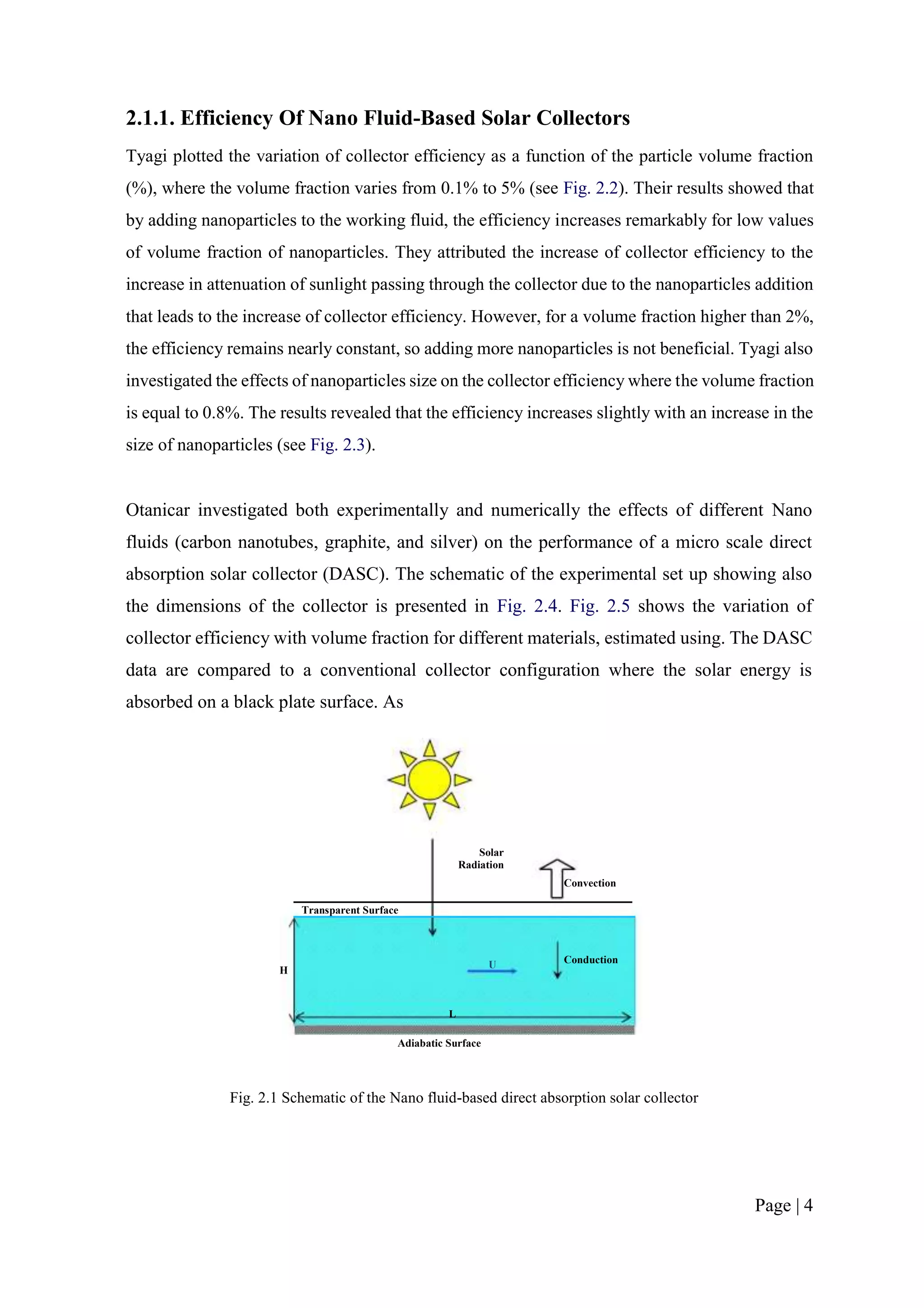 2.1.1. Efficiency Of Nano Fluid-Based Solar Collectors
Tyagi plotted the variation of collector efficiency as a function of the particle volume fraction
(%), where the volume fraction varies from 0.1% to 5% (see Fig. 2.2). Their results showed that
by adding nanoparticles to the working fluid, the efficiency increases remarkably for low values
of volume fraction of nanoparticles. They attributed the increase of collector efficiency to the
increase in attenuation of sunlight passing through the collector due to the nanoparticles addition
that leads to the increase of collector efficiency. However, for a volume fraction higher than 2%,
the efficiency remains nearly constant, so adding more nanoparticles is not beneficial. Tyagi also
investigated the effects of nanoparticles size on the collector efficiency where the volume fraction
is equal to 0.8%. The results revealed that the efficiency increases slightly with an increase in the
size of nanoparticles (see Fig. 2.3).
Otanicar investigated both experimentally and numerically the effects of different Nano
fluids (carbon nanotubes, graphite, and silver) on the performance of a micro scale direct
absorption solar collector (DASC). The schematic of the experimental set up showing also
the dimensions of the collector is presented in Fig. 2.4. Fig. 2.5 shows the variation of
collector efficiency with volume fraction for different materials, estimated using. The DASC
data are compared to a conventional collector configuration where the solar energy is
absorbed on a black plate surface. As
Solar
Radiation
Convection
Transparent Surface
H
U Conduction
L
Adiabatic Surface
Fig. 2.1 Schematic of the Nano fluid-based direct absorption solar collector
Page | 4
 