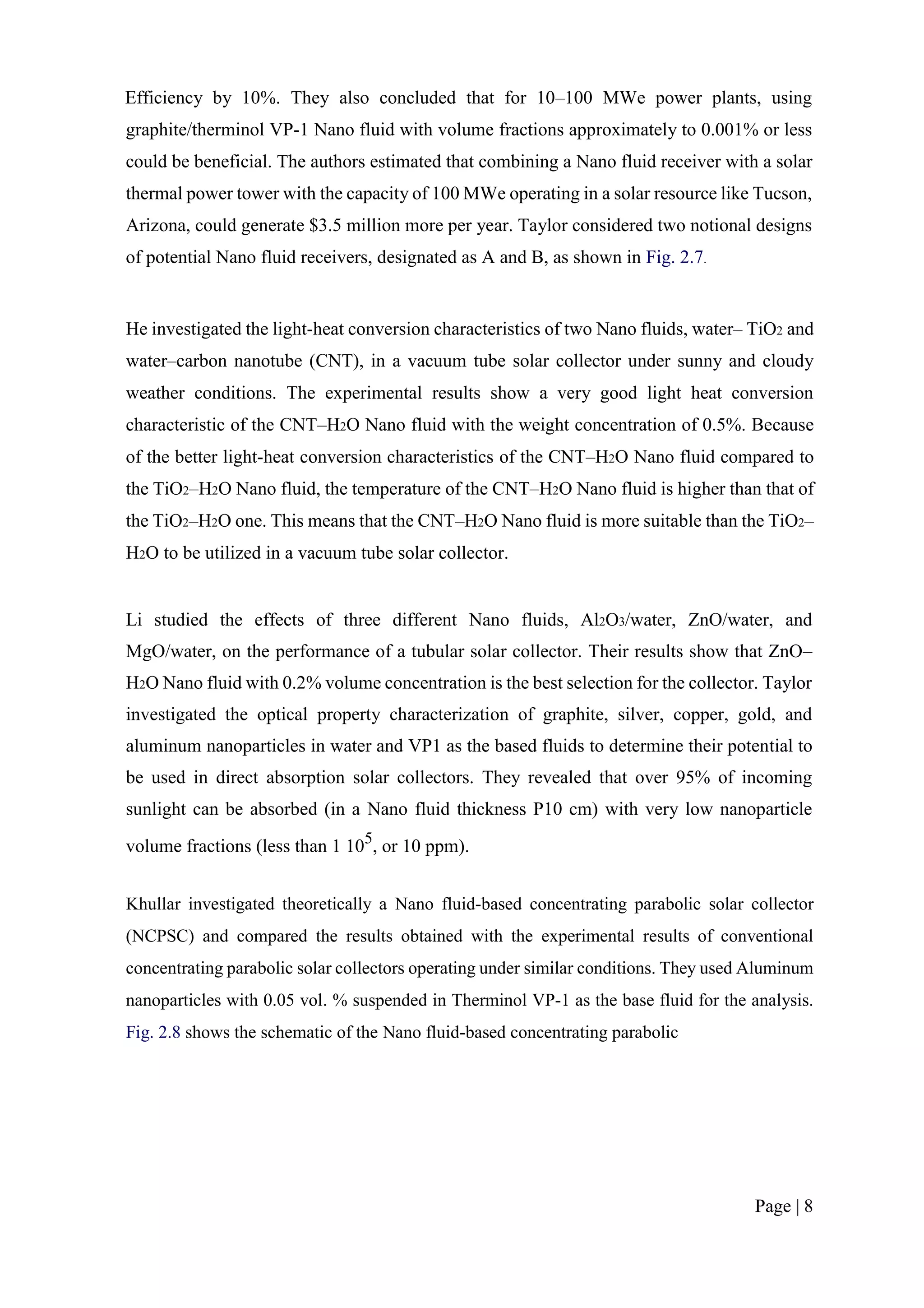 Efficiency by 10%. They also concluded that for 10–100 MWe power plants, using
graphite/therminol VP-1 Nano fluid with volume fractions approximately to 0.001% or less
could be beneficial. The authors estimated that combining a Nano fluid receiver with a solar
thermal power tower with the capacity of 100 MWe operating in a solar resource like Tucson,
Arizona, could generate $3.5 million more per year. Taylor considered two notional designs
of potential Nano fluid receivers, designated as A and B, as shown in Fig. 2.7.
He investigated the light-heat conversion characteristics of two Nano fluids, water– TiO2 and
water–carbon nanotube (CNT), in a vacuum tube solar collector under sunny and cloudy
weather conditions. The experimental results show a very good light heat conversion
characteristic of the CNT–H2O Nano fluid with the weight concentration of 0.5%. Because
of the better light-heat conversion characteristics of the CNT–H2O Nano fluid compared to
the TiO2–H2O Nano fluid, the temperature of the CNT–H2O Nano fluid is higher than that of
the TiO2–H2O one. This means that the CNT–H2O Nano fluid is more suitable than the TiO2–
H2O to be utilized in a vacuum tube solar collector.
Li studied the effects of three different Nano fluids, Al2O3/water, ZnO/water, and
MgO/water, on the performance of a tubular solar collector. Their results show that ZnO–
H2O Nano fluid with 0.2% volume concentration is the best selection for the collector. Taylor
investigated the optical property characterization of graphite, silver, copper, gold, and
aluminum nanoparticles in water and VP1 as the based fluids to determine their potential to
be used in direct absorption solar collectors. They revealed that over 95% of incoming
sunlight can be absorbed (in a Nano fluid thickness P10 cm) with very low nanoparticle
volume fractions (less than 1 105
, or 10 ppm).
Khullar investigated theoretically a Nano fluid-based concentrating parabolic solar collector
(NCPSC) and compared the results obtained with the experimental results of conventional
concentrating parabolic solar collectors operating under similar conditions. They used Aluminum
nanoparticles with 0.05 vol. % suspended in Therminol VP-1 as the base fluid for the analysis.
Fig. 2.8 shows the schematic of the Nano fluid-based concentrating parabolic
Page | 8
 