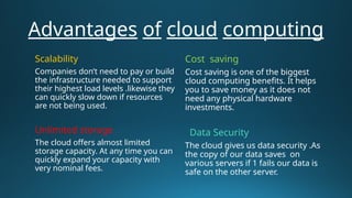 Advantages of cloud computing
Scalability
Companies don’t need to pay or build
the infrastructure needed to support
their highest load levels .likewise they
can quickly slow down if resources
are not being used.
Unlimited storage
The cloud offers almost limited
storage capacity. At any time you can
quickly expand your capacity with
very nominal fees.
Cost saving
Cost saving is one of the biggest
cloud computing benefits. It helps
you to save money as it does not
need any physical hardware
investments.
Data Security
The cloud gives us data security .As
the copy of our data saves on
various servers if 1 fails our data is
safe on the other server.
 