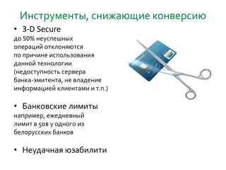Инструменты, снижающие конверсию
• 3-D Secure
до 50% неуспешных
операций отклоняются
по причине использования
данной технологии
(недоступность сервера
банка-эмитента, не владение
информацией клиентами и т.п.)
• Банковские лимиты
например, ежедневный
лимит в 50$ у одного из
белорусских банков
• Неудачная юзабилити
 