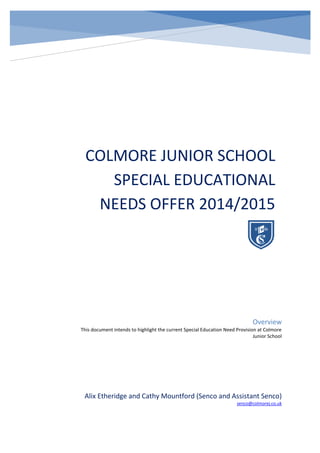COLMORE JUNIOR SCHOOL
SPECIAL EDUCATIONAL
NEEDS OFFER 2014/2015
Alix Etheridge and Cathy Mountford (Senco and Assistant Senco)
senco@colmorej.co.uk
Overview
This document intends to highlight the current Special Education Need Provision at Colmore
Junior School
 