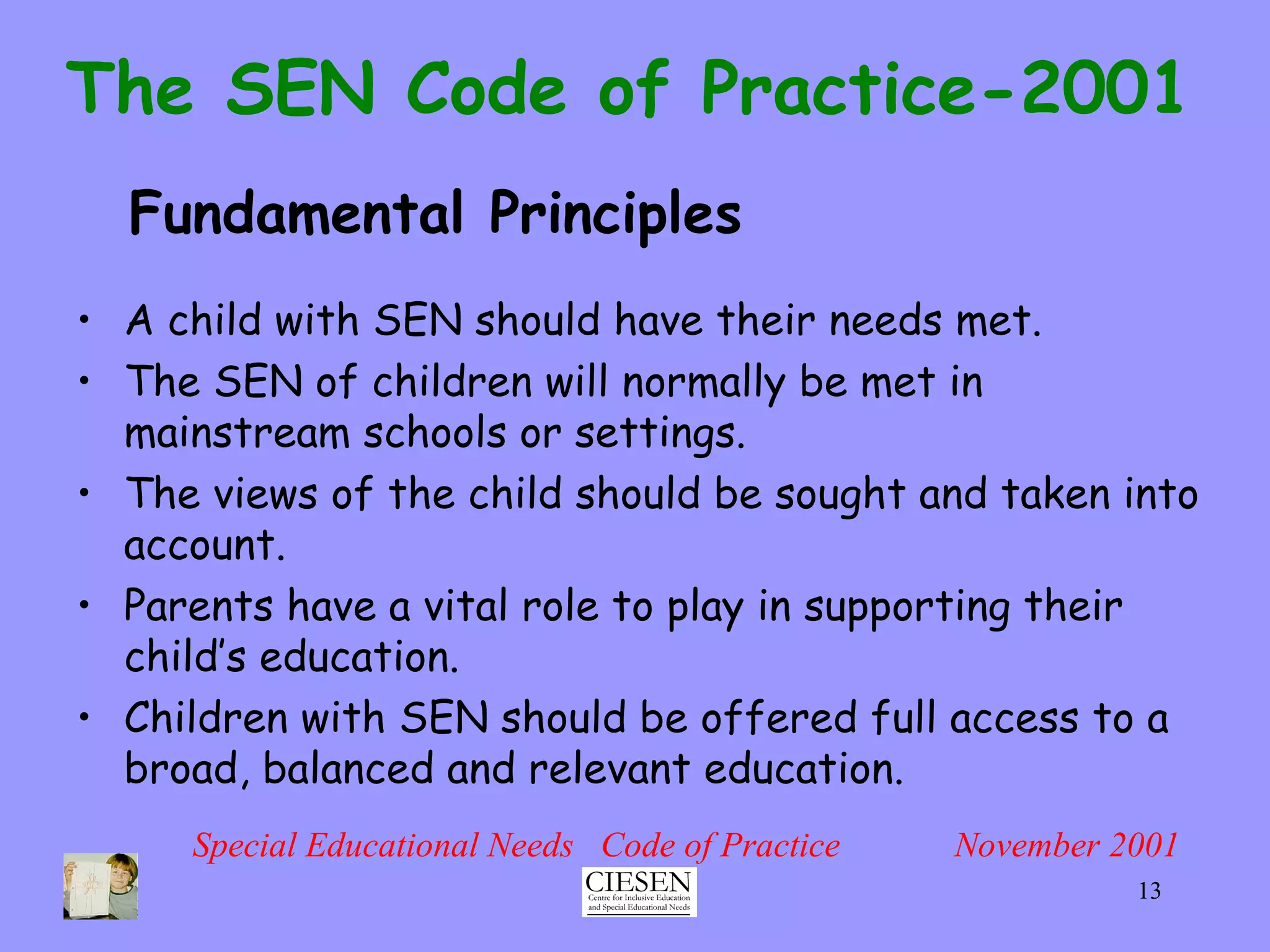 The SEN Code of Practice-2001 A child with SEN should have their needs met. The SEN of children will normally be met in mainstream schools or settings. The views of the child should be sought and taken into account. Parents have a vital role to play in supporting their child’s education. Children with SEN should be offered full access to a broad, balanced and relevant education. Special Educational Needs  Code of Practice  November 2001 Fundamental Principles 