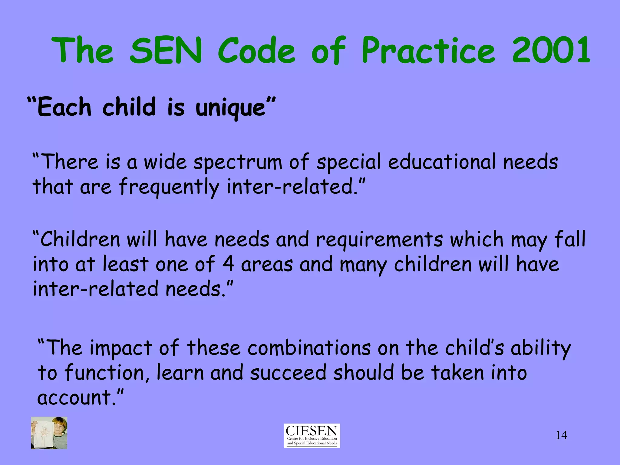 The SEN Code of Practice 2001 “ Each child is unique” “ There is a wide spectrum of special educational needs that are frequently inter-related.” “ Children will have needs and requirements which may fall into at least one of 4 areas and many children will have inter-related needs.” “ The impact of these combinations on the child’s ability to function, learn and succeed should be taken into account.” 