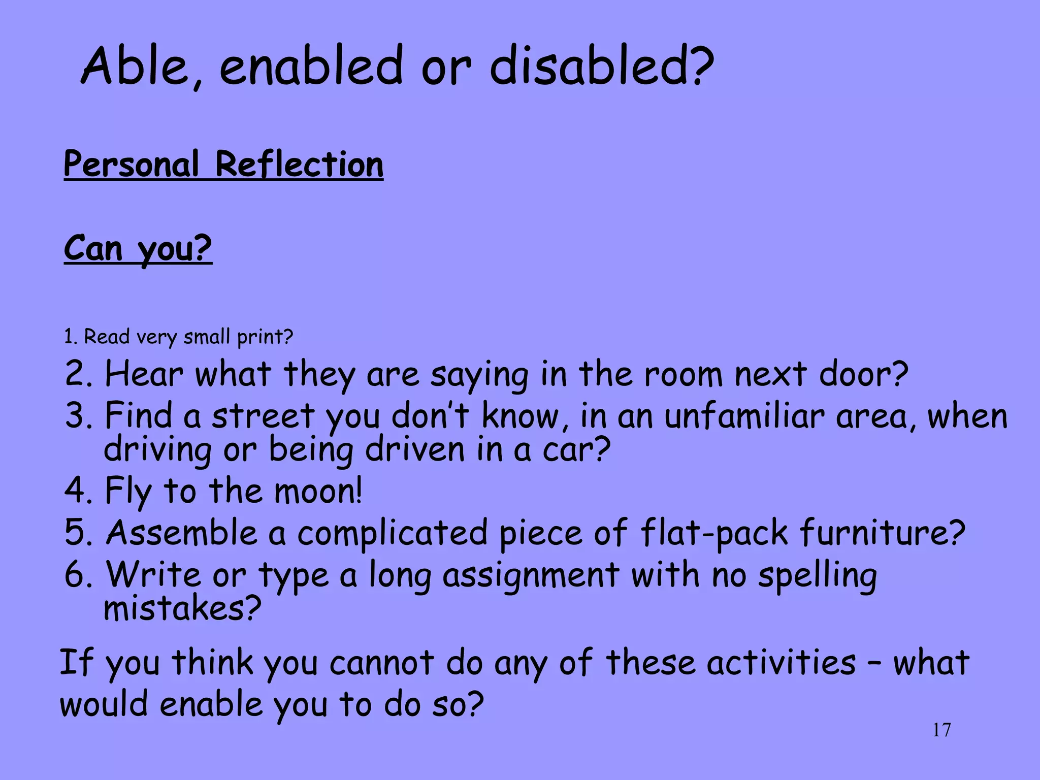 Able, enabled or disabled? Personal Reflection Can you? 1. Read very small print?   2. Hear what they are saying in the room next door? 3. Find a street you don’t know, in an unfamiliar area, when driving or being driven in a car? 4. Fly to the moon! 5. Assemble a complicated piece of flat-pack furniture? 6. Write or type a long assignment with no spelling mistakes? If you think you cannot do any of these activities – what would enable you to do so? 