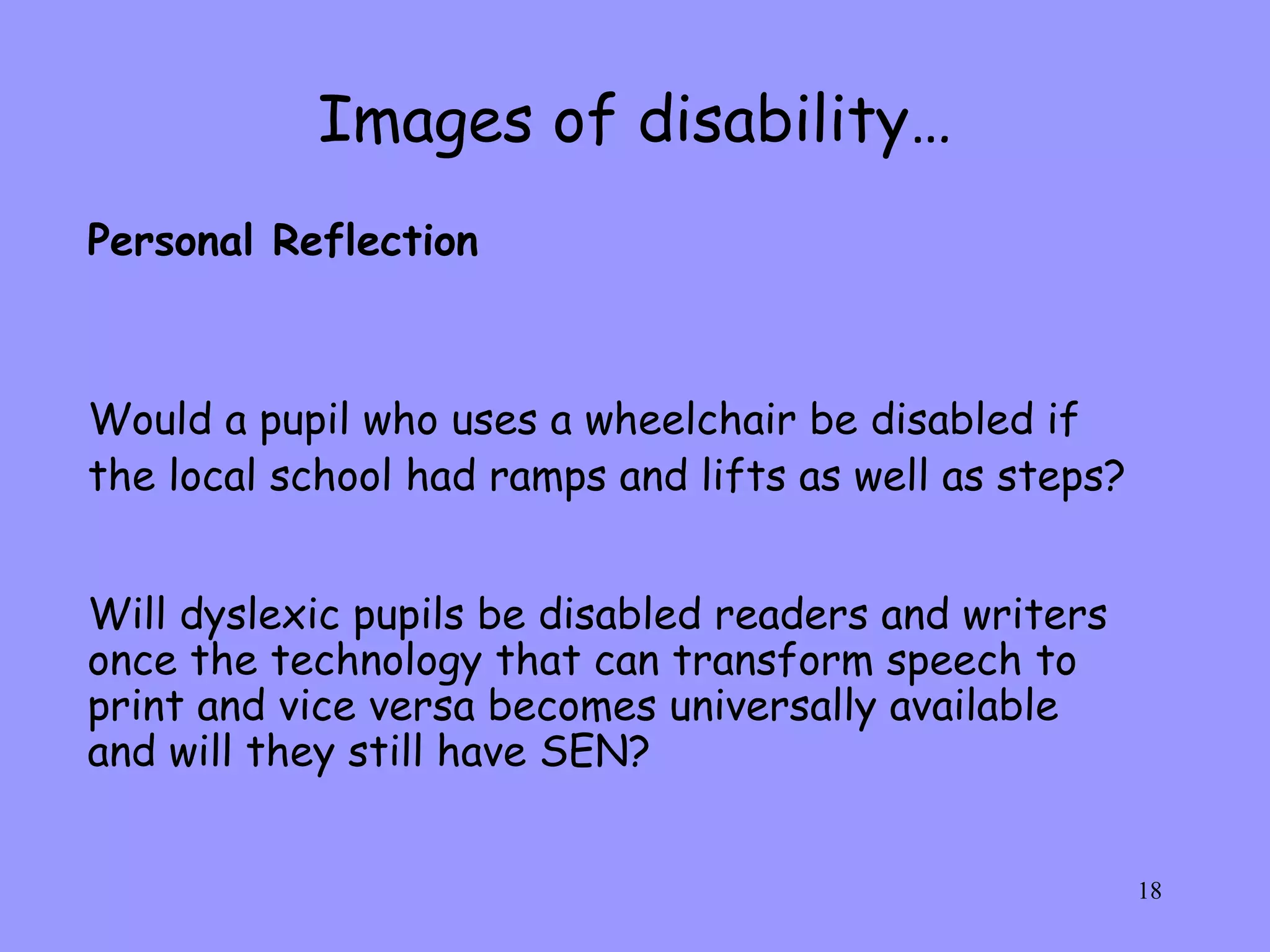 Images of disability… Would a pupil who uses a wheelchair be disabled if the local school had ramps and lifts as well as steps? Will dyslexic pupils be disabled readers and writers once the technology that can transform speech to print and vice versa becomes universally available and will they still have SEN? Personal Reflection 