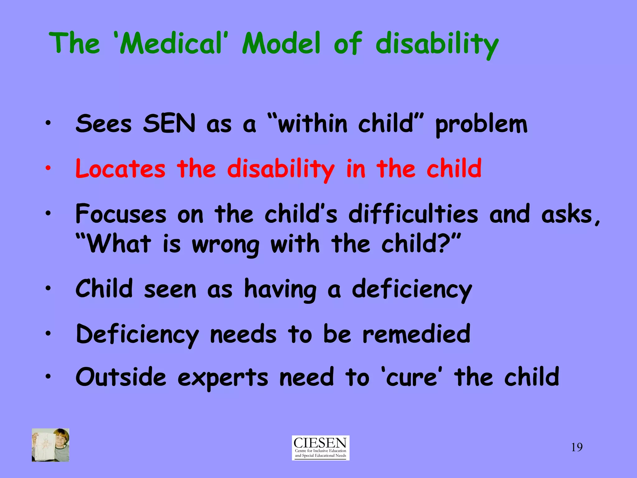 The ‘Medical’ Model of disability Sees SEN as a “within child” problem Locates the disability in the child Focuses on the child’s difficulties and asks, “What is wrong with the child?” Child seen as having a deficiency Deficiency needs to be remedied Outside experts need to ‘cure’ the child   