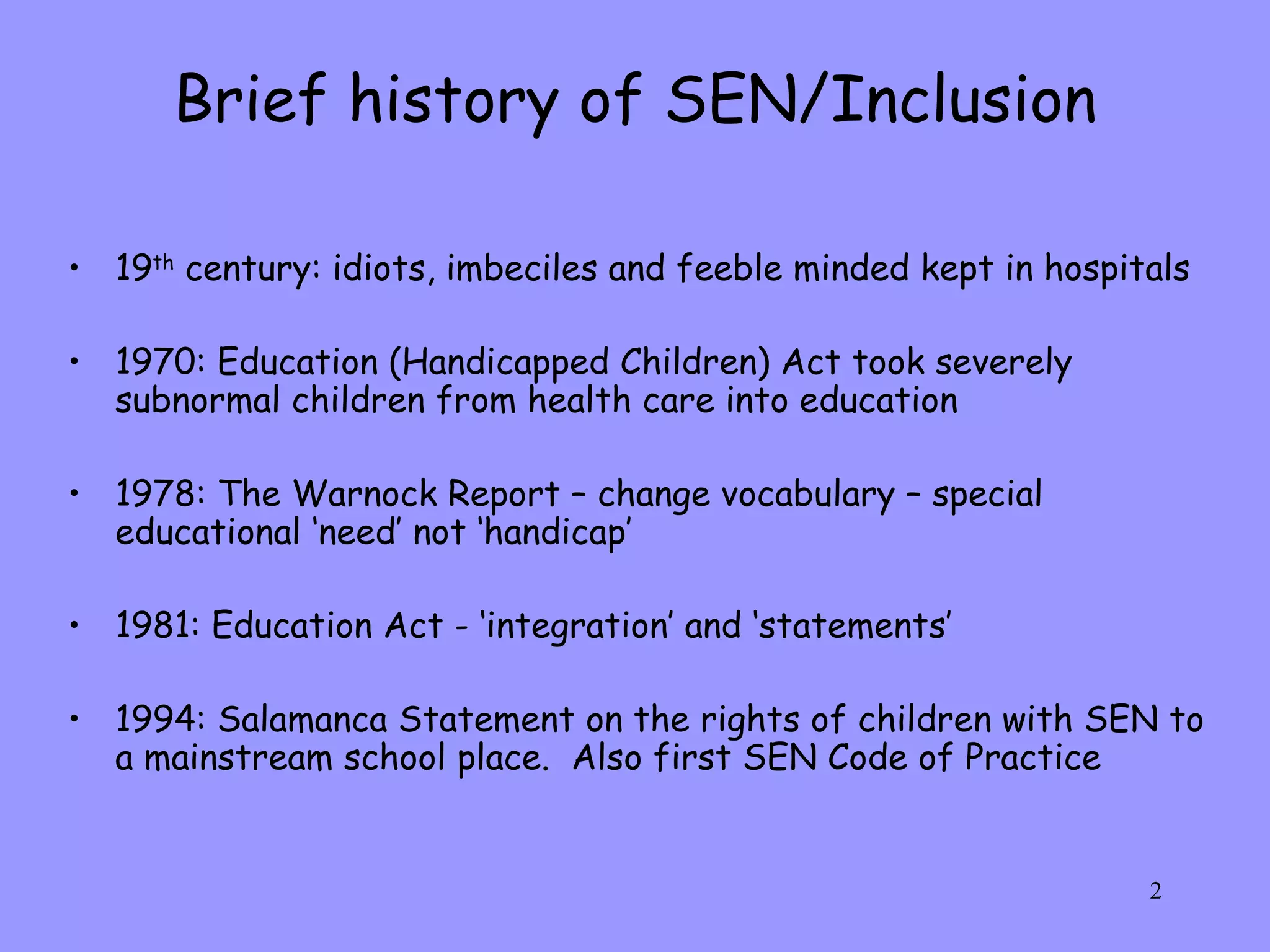 Brief history of SEN/Inclusion 19 th  century: idiots, imbeciles and feeble minded kept in hospitals 1970: Education (Handicapped Children) Act took severely subnormal children from health care into education 1978: The Warnock Report – change vocabulary – special educational ‘need’ not ‘handicap’ 1981: Education Act - ‘integration’ and ‘statements’ 1994: Salamanca Statement on the rights of children with SEN to a mainstream school place.  Also first SEN Code of Practice 