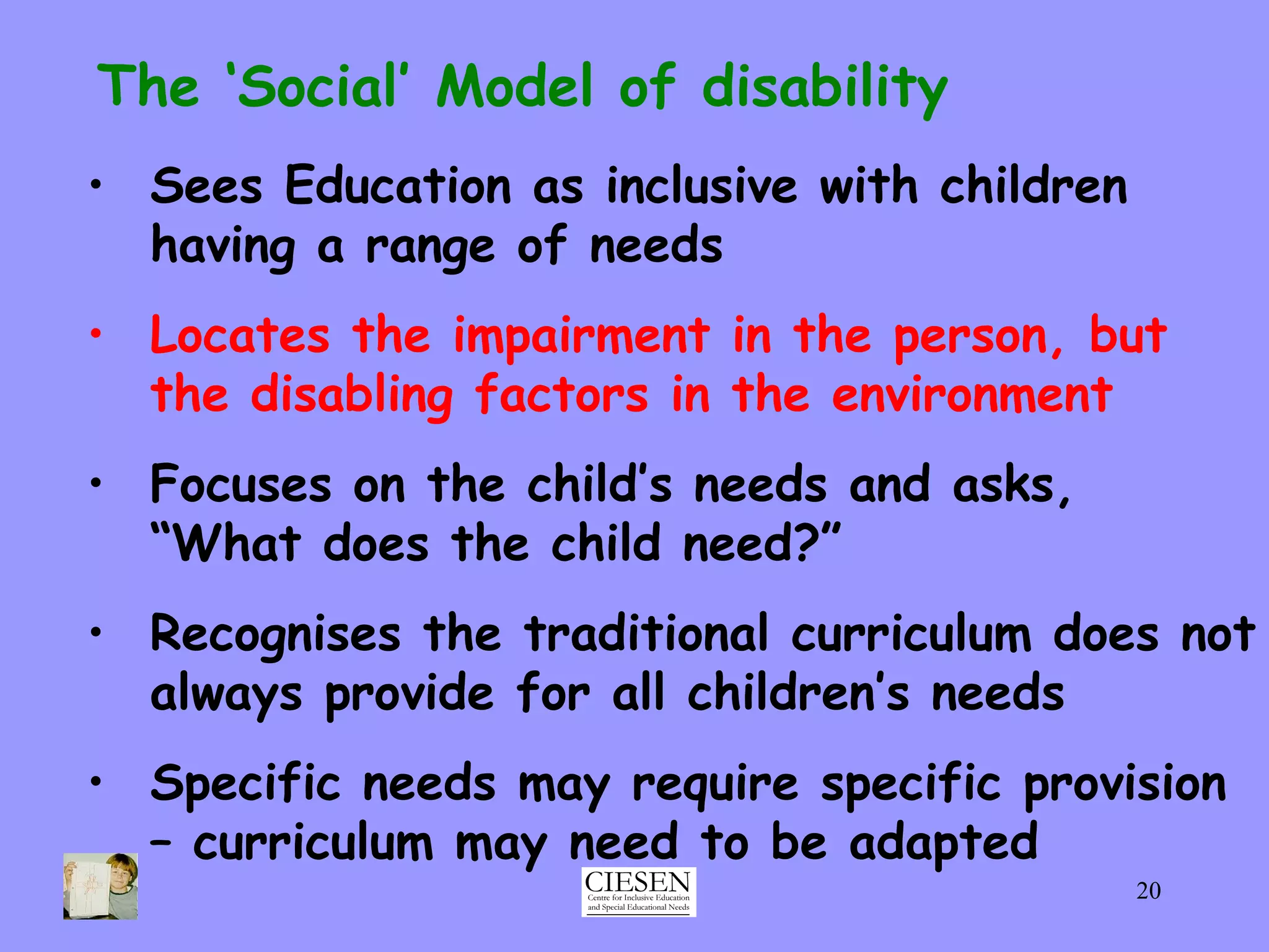 The ‘Social’ Model of disability Sees Education as inclusive with children having a range of needs Locates the impairment in the person, but the disabling factors in the environment Focuses on the child’s needs and asks,  “What does the child need?” Recognises the traditional curriculum does not always provide for all children’s needs Specific needs may require specific provision – curriculum may need to be adapted 