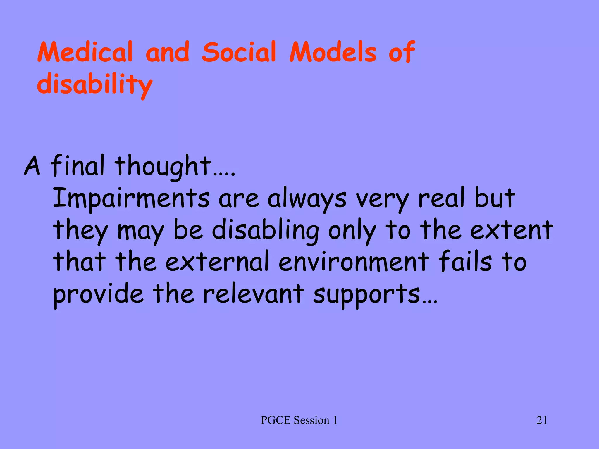 PGCE Session 1 A final thought….  Impairments are always very real but they may be disabling only to the extent that the external environment fails to provide the relevant supports…   Medical and Social Models of disability 