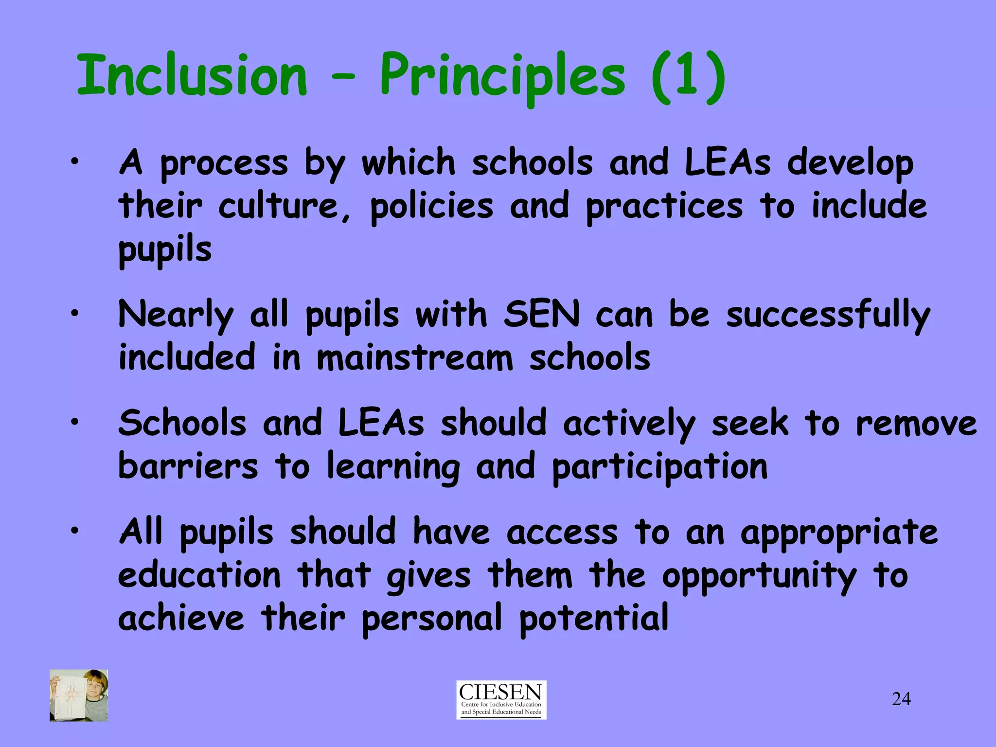 Inclusion – Principles (1) A process by which schools and LEAs develop their culture, policies and practices to include pupils Nearly all pupils with SEN can be successfully included in mainstream schools Schools and LEAs should actively seek to remove barriers to learning and participation All pupils should have access to an appropriate education that gives them the opportunity to achieve their personal potential 