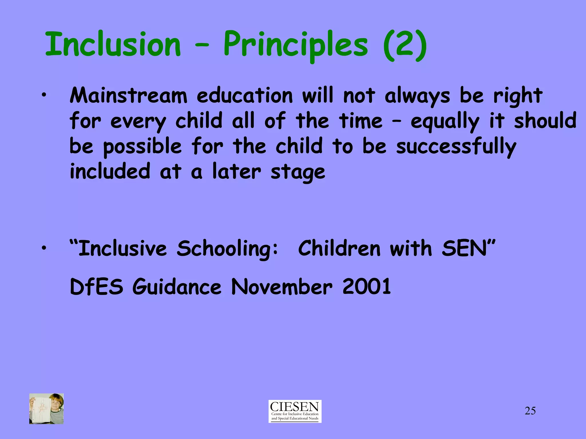 Inclusion – Principles (2) Mainstream education will not always be right for every child all of the time – equally it should be possible for the child to be successfully included at a later stage “ Inclusive Schooling:  Children with SEN” DfES Guidance November 2001  