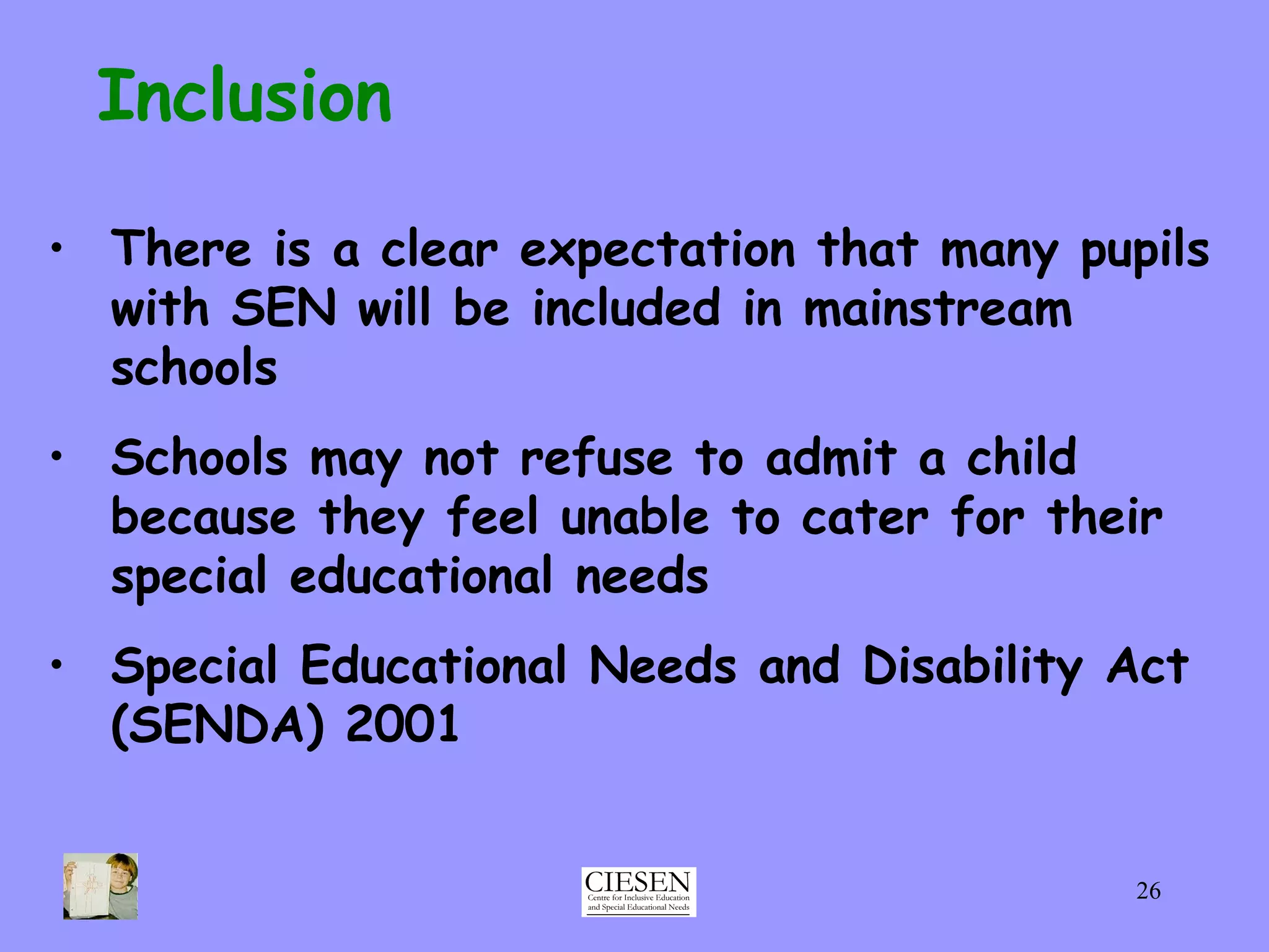 Inclusion There is a clear expectation that many pupils with SEN will be included in mainstream schools Schools may not refuse to admit a child because they feel unable to cater for their special educational needs Special Educational Needs and Disability Act (SENDA) 2001 