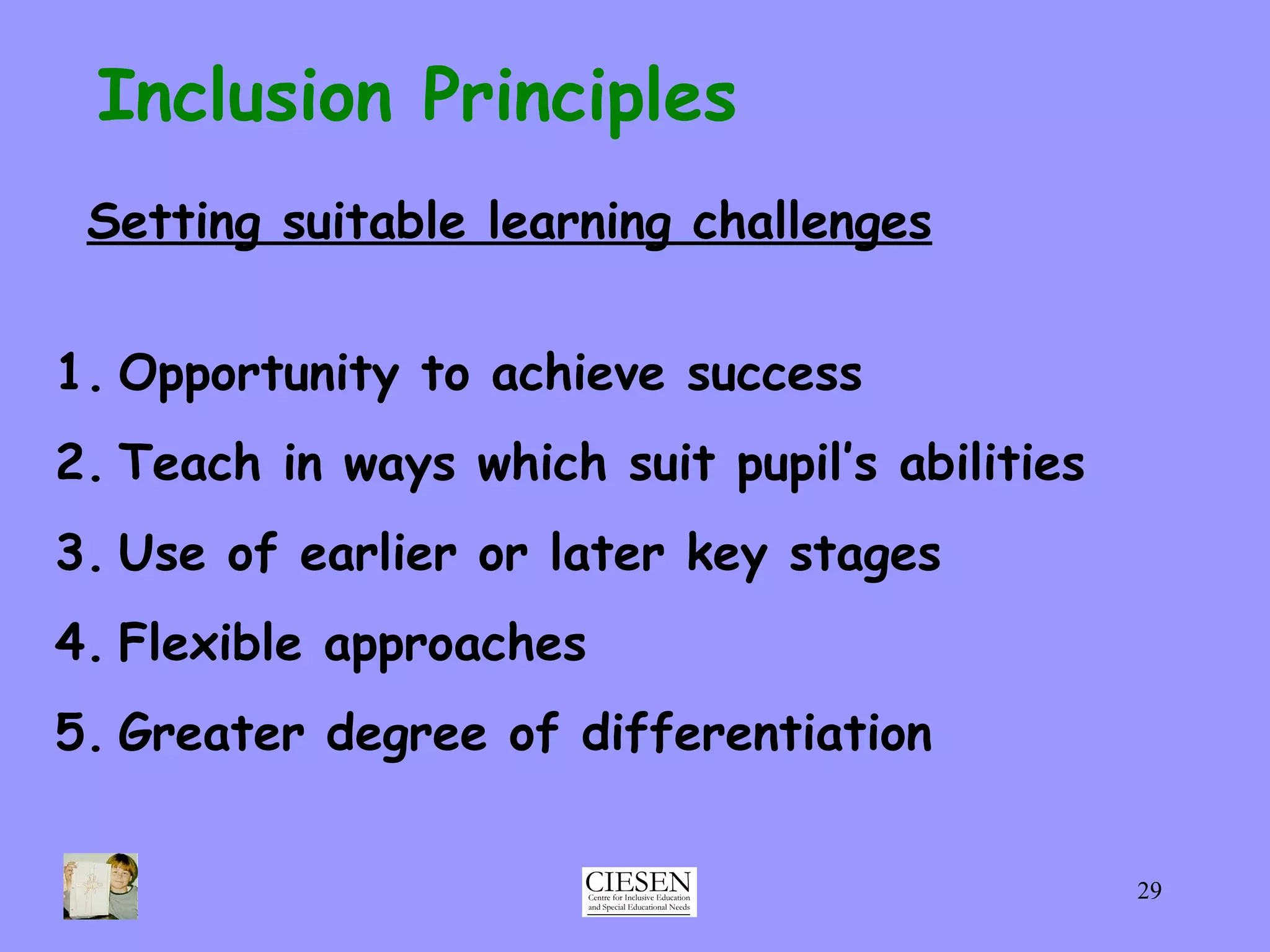 Inclusion Principles Setting suitable learning challenges Opportunity to achieve success Teach in ways which suit pupil’s abilities Use of earlier or later key stages Flexible approaches Greater degree of differentiation 