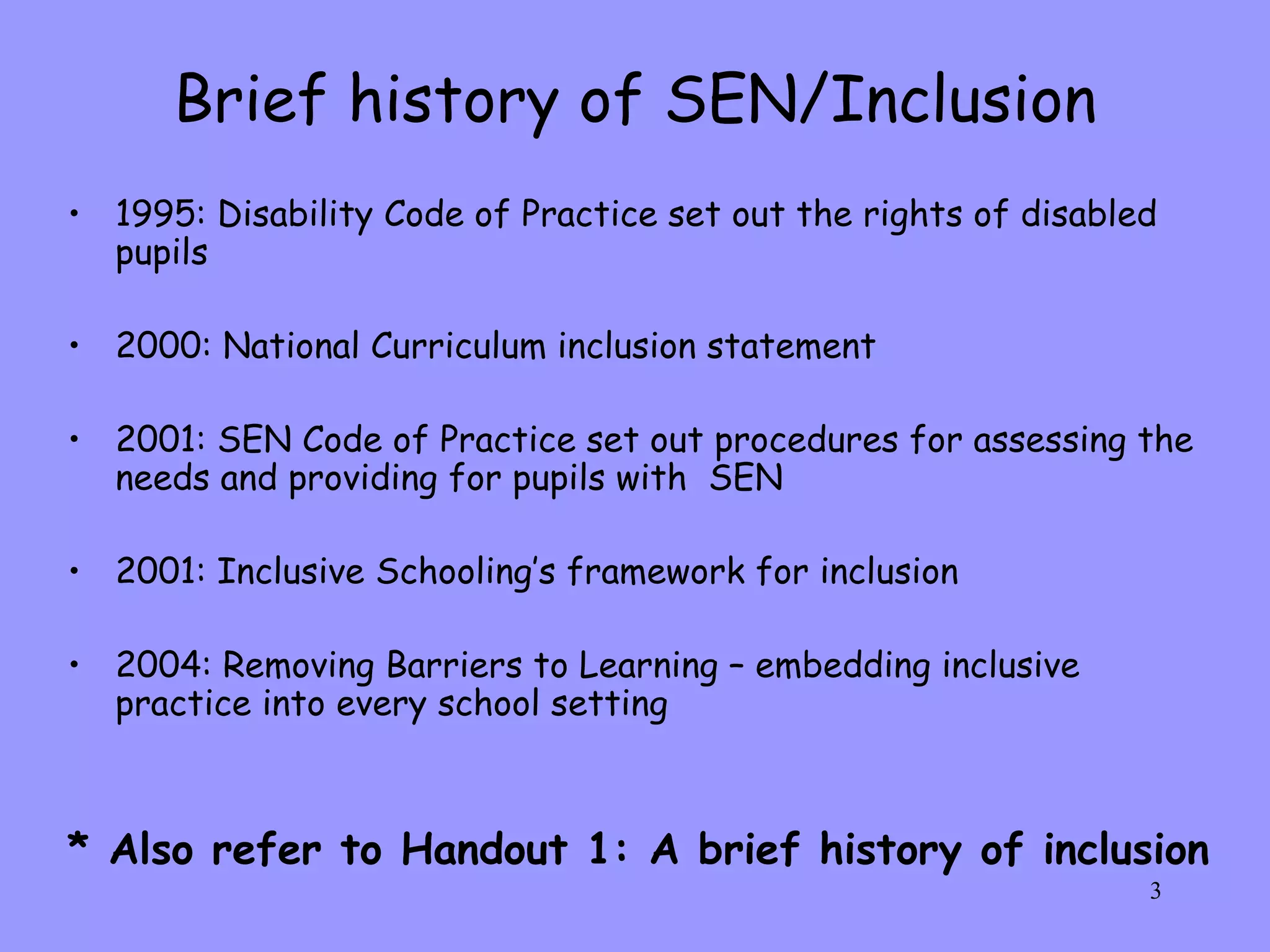 Brief history of SEN/Inclusion 1995: Disability Code of Practice set out the rights of disabled pupils 2000: National Curriculum inclusion statement 2001: SEN Code of Practice set out procedures for assessing the needs and providing for pupils with  SEN 2001: Inclusive Schooling’s framework for inclusion 2004: Removing Barriers to Learning – embedding inclusive practice into every school setting * Also refer to Handout 1: A brief history of inclusion 